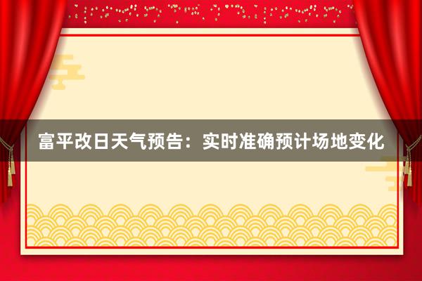 富平改日天气预告：实时准确预计场地变化